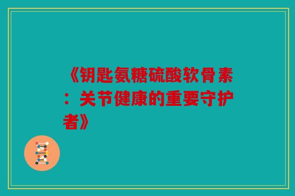 《钥匙氨糖硫酸软骨素:关节健康的重要守护者》 《钥匙氨糖硫酸软骨素:关节健康的重要守护者》