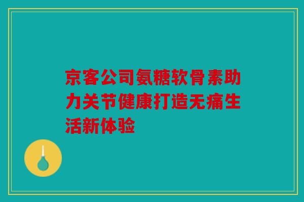 京客公司氨糖软骨素助力关节健康打造无痛生活新体验 京客公司氨糖软骨素助力关节健康打造无痛生活新体验