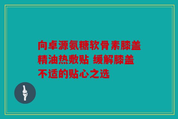 向卓源氨糖软骨素膝盖精油热敷贴 缓解膝盖不适的贴心之选 向卓源氨糖软骨素膝盖精油热敷贴 缓解膝盖不适的贴心之选