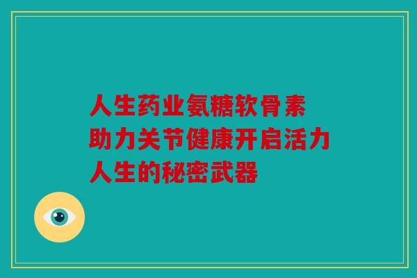 人生药业氨糖软骨素 助力关节健康开启活力人生的秘密武器 人生药业氨糖软骨素 助力关节健康开启活力人生的秘密武器