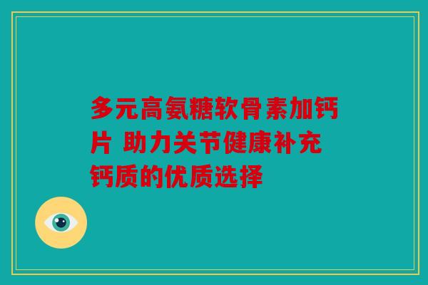 多元高氨糖软骨素加钙片 助力关节健康补充钙质的优质选择