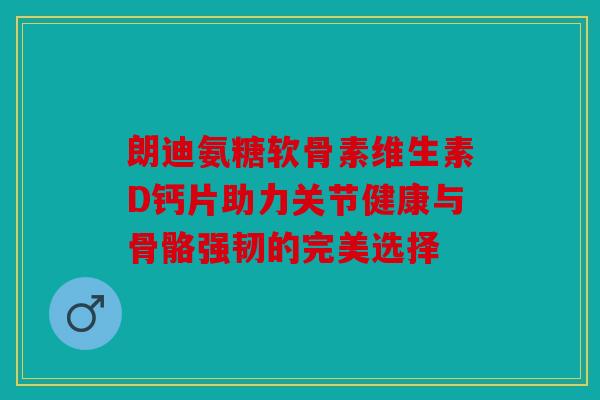 朗迪氨糖软骨素维生素D钙片助力关节健康与骨骼强韧的完美选择 朗迪氨糖软骨素维生素D钙片助力关节健康与骨骼强韧的完美选择