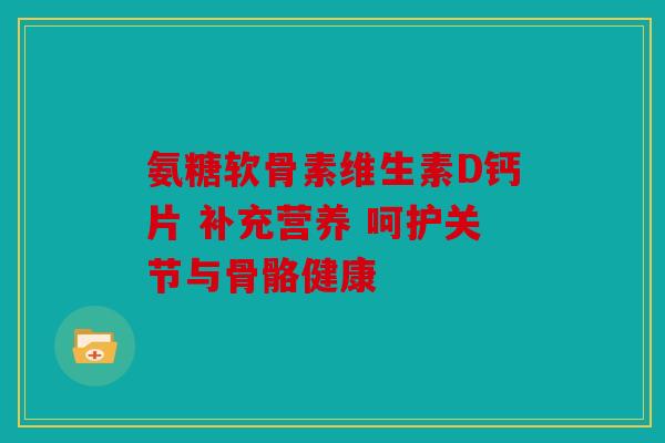 氨糖软骨素维生素D钙片 补充营养 呵护关节与骨骼健康