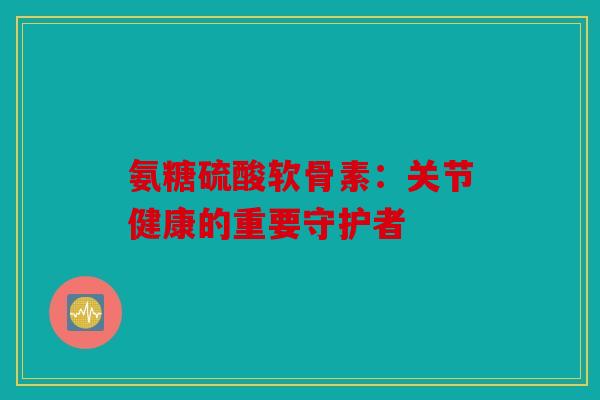 氨糖硫酸软骨素：关节健康的重要守护者