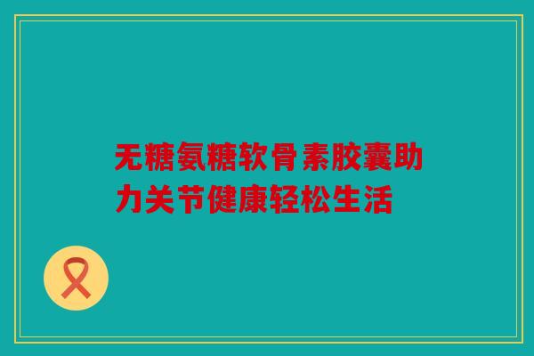 无糖氨糖软骨素胶囊助力关节健康轻松生活