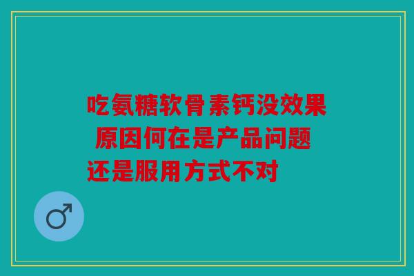 吃氨糖软骨素钙没效果 原因何在是产品问题还是服用方式不对 吃氨糖软骨素钙没效果 原因何在是产品问题还是服用方式不对