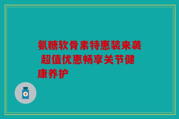 氨糖软骨素特惠装来袭 超值优惠畅享关节健康养护 氨糖软骨素特惠装来袭 超值优惠畅享关节健康养护