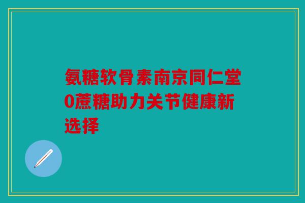 氨糖软骨素南京同仁堂0蔗糖助力关节健康新选择