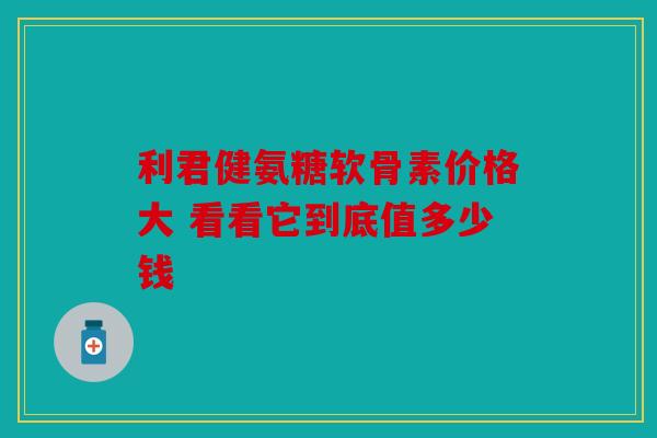 利君健氨糖软骨素价格大 看看它到底值多少钱