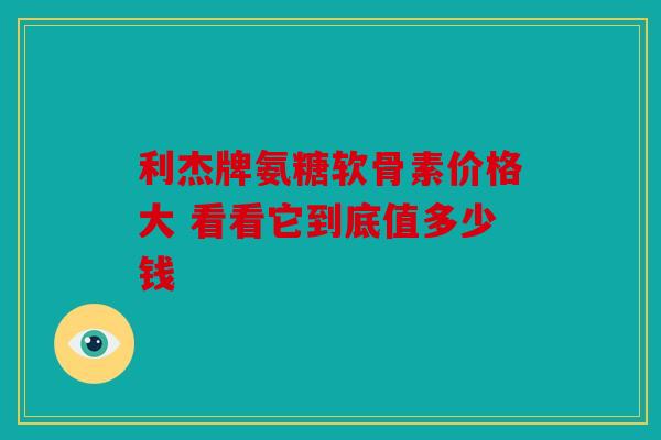 利杰牌氨糖软骨素价格大 看看它到底值多少钱