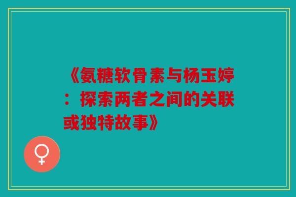 《氨糖软骨素与杨玉婷:探索两者之间的关联或独特故事》 《氨糖软骨素与杨玉婷:探索两者之间的关联或独特故事》