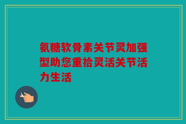氨糖软骨素关节灵加强型助您重拾灵活关节活力生活