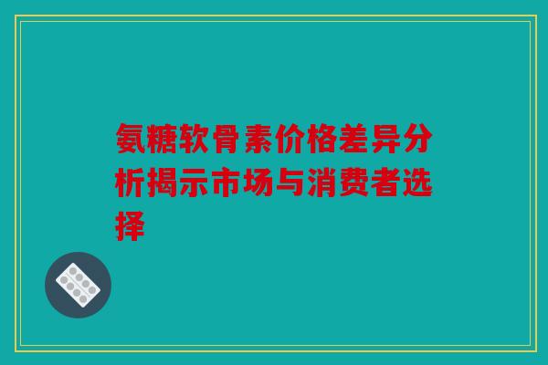 氨糖软骨素价格差异分析揭示市场与消费者选择 氨糖软骨素价格差异分析揭示市场与消费者选择