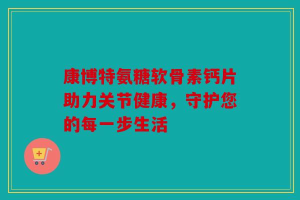 康博特氨糖软骨素钙片助力关节健康,守护您的每一步生活 康博特氨糖软骨素钙片助力关节健康,守护您的每一步生活