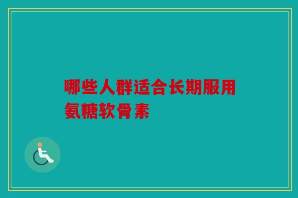哪些人群适合长期服用氨糖软骨素