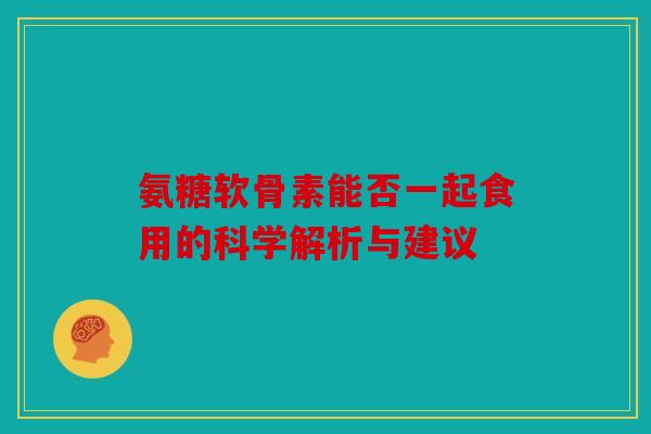 氨糖软骨素能否一起食用的科学解析与建议