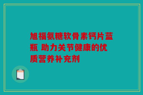旭福氨糖软骨素钙片蓝瓶 助力关节健康的优质营养补充剂 旭福氨糖软骨素钙片蓝瓶 助力关节健康的优质营养补充剂