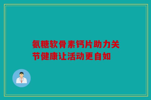 氨糖软骨素钙片助力关节健康让活动更自如
