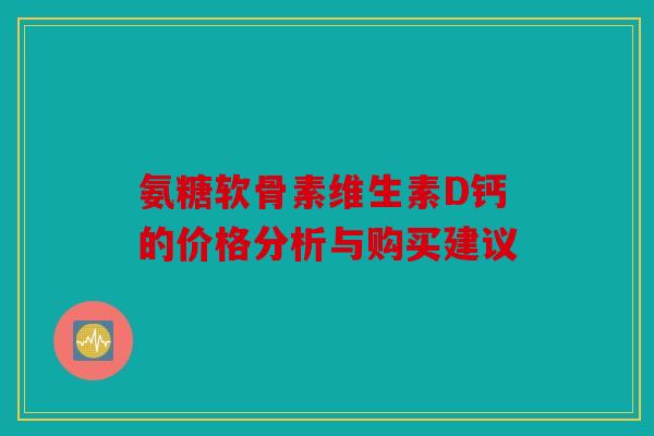 氨糖软骨素维生素D钙的价格分析与购买建议 氨糖软骨素维生素D钙的价格分析与购买建议