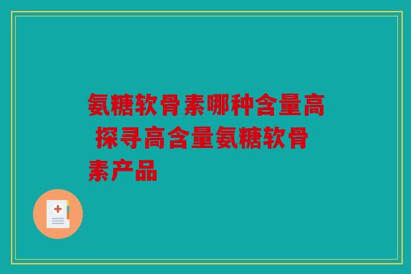 氨糖软骨素哪种含量高 探寻高含量氨糖软骨素产品 氨糖软骨素哪种含量高 探寻高含量氨糖软骨素产品