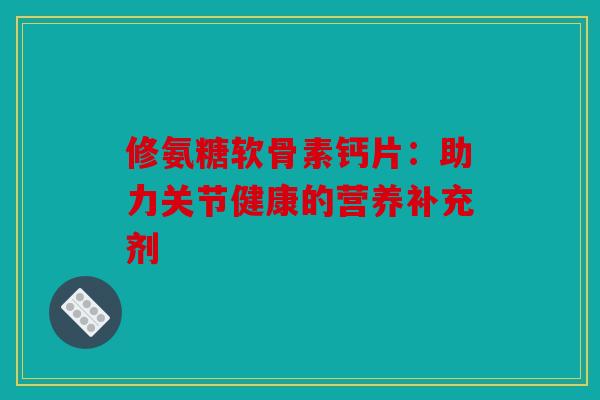 修氨糖软骨素钙片:助力关节健康的营养补充剂 修氨糖软骨素钙片:助力关节健康的营养补充剂