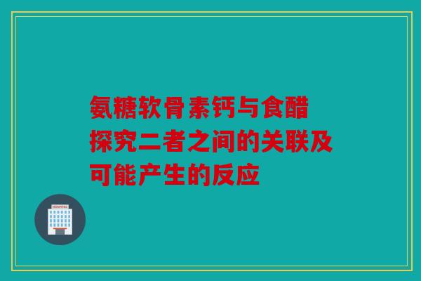 氨糖软骨素钙与食醋 探究二者之间的关联及可能产生的反应 氨糖软骨素钙与食醋 探究二者之间的关联及可能产生的反应