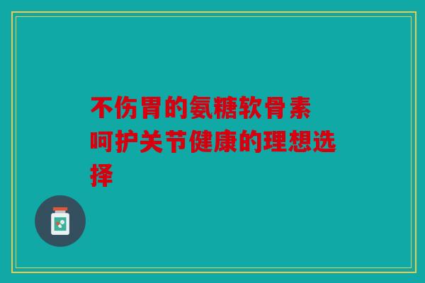 不伤胃的氨糖软骨素 呵护关节健康的理想选择 不伤胃的氨糖软骨素 呵护关节健康的理想选择