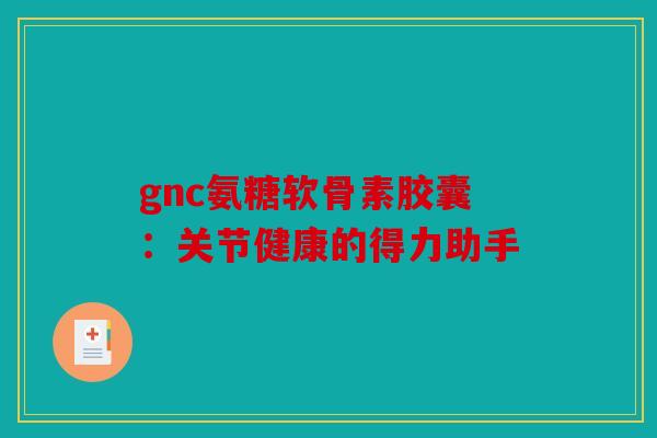 gnc氨糖软骨素胶囊：关节健康的得力助手