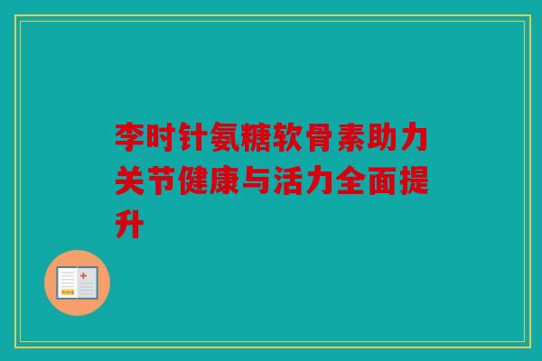 李时针氨糖软骨素助力关节健康与活力全面提升 李时针氨糖软骨素助力关节健康与活力全面提升