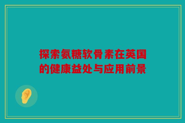 探索氨糖软骨素在英国的健康益处与应用前景 探索氨糖软骨素在英国的健康益处与应用前景