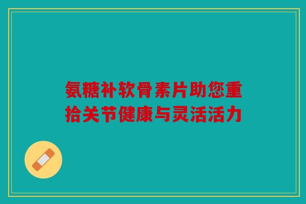 氨糖补软骨素片助您重拾关节健康与灵活活力 氨糖补软骨素片助您重拾关节健康与灵活活力