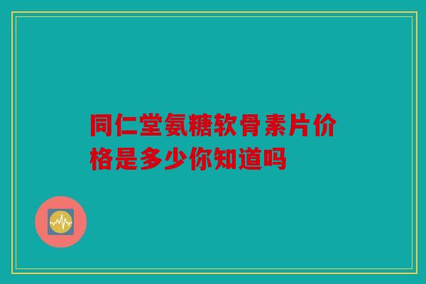 同仁堂氨糖软骨素片价格是多少你知道吗