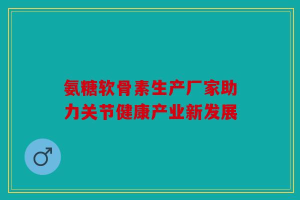 氨糖软骨素生产厂家助力关节健康产业新发展