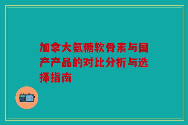 加拿大氨糖软骨素与国产产品的对比分析与选择指南 加拿大氨糖软骨素与国产产品的对比分析与选择指南