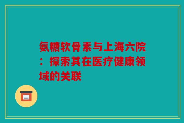 氨糖软骨素与上海六院:探索其在医疗健康领域的关联 氨糖软骨素与上海六院:探索其在医疗健康领域的关联