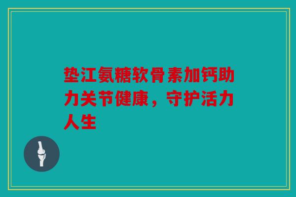 垫江氨糖软骨素加钙助力关节健康,守护活力人生 垫江氨糖软骨素加钙助力关节健康,守护活力人生