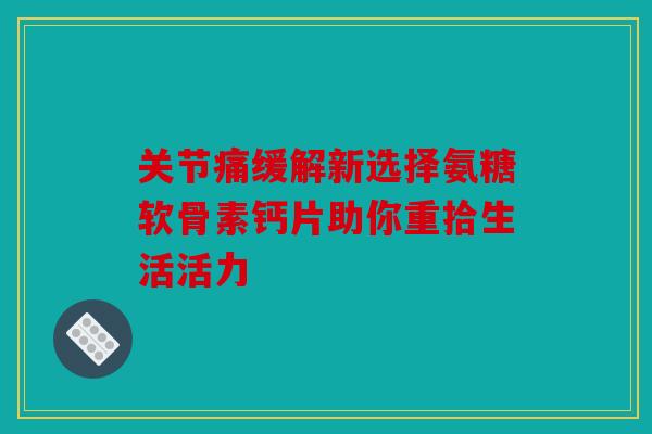 关节痛缓解新选择氨糖软骨素钙片助你重拾生活活力