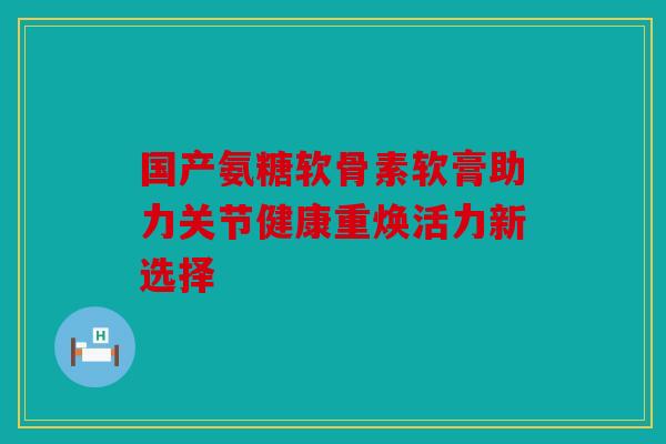 国产氨糖软骨素软膏助力关节健康重焕活力新选择 国产氨糖软骨素软膏助力关节健康重焕活力新选择
