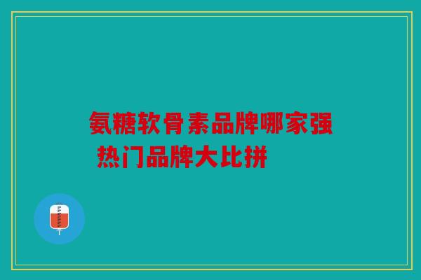 氨糖软骨素品牌哪家强 热门品牌大比拼 氨糖软骨素品牌哪家强 热门品牌大比拼