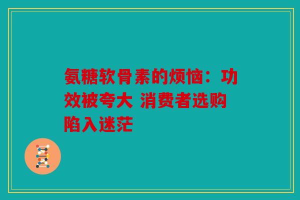 氨糖软骨素的烦恼:功效被夸大 消费者选购陷入迷茫 氨糖软骨素的烦恼:功效被夸大 消费者选购陷入迷茫
