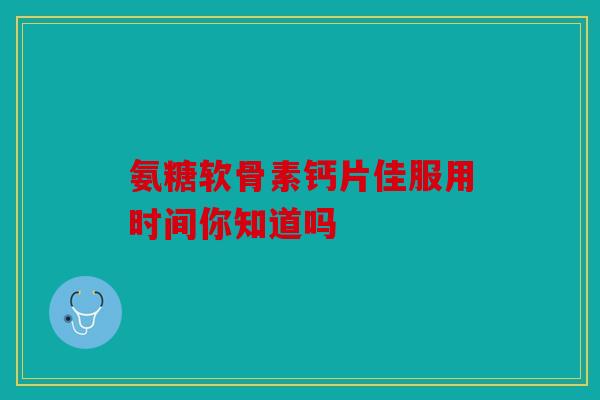 氨糖软骨素钙片佳服用时间你知道吗