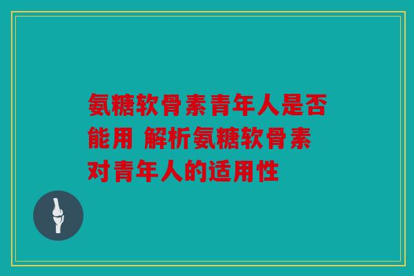 氨糖软骨素青年人是否能用 解析氨糖软骨素对青年人的适用性