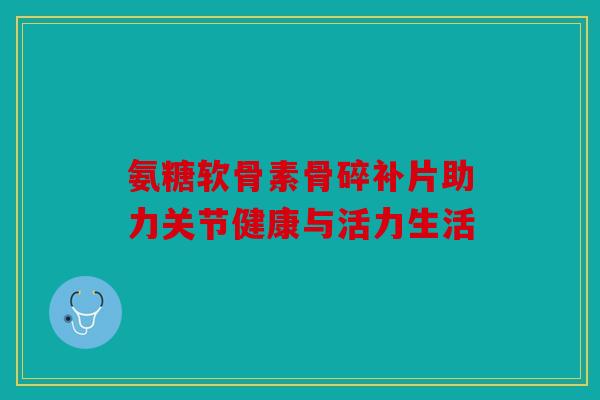 氨糖软骨素骨碎补片助力关节健康与活力生活 氨糖软骨素骨碎补片助力关节健康与活力生活