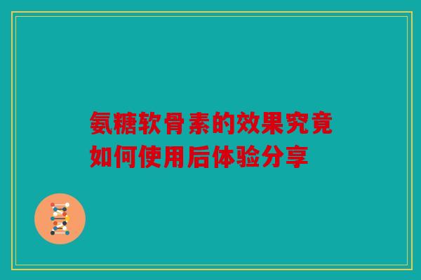 氨糖软骨素的效果究竟如何使用后体验分享 氨糖软骨素的效果究竟如何使用后体验分享