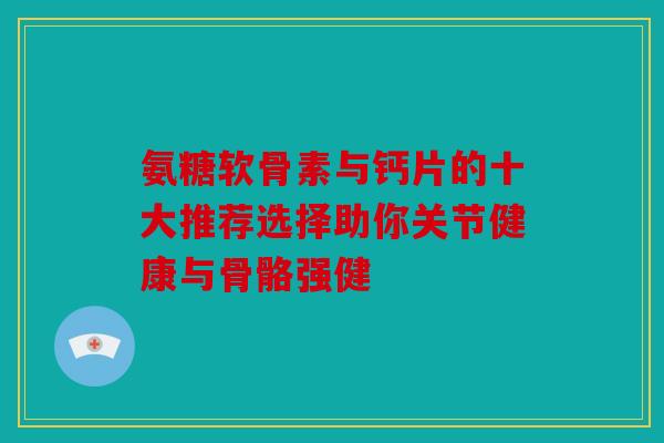 氨糖软骨素与钙片的十大推荐选择助你关节健康与骨骼强健 氨糖软骨素与钙片的十大推荐选择助你关节健康与骨骼强健