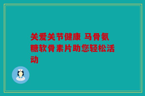 关爱关节健康 马骨氨糖软骨素片助您轻松活动 关爱关节健康 马骨氨糖软骨素片助您轻松活动
