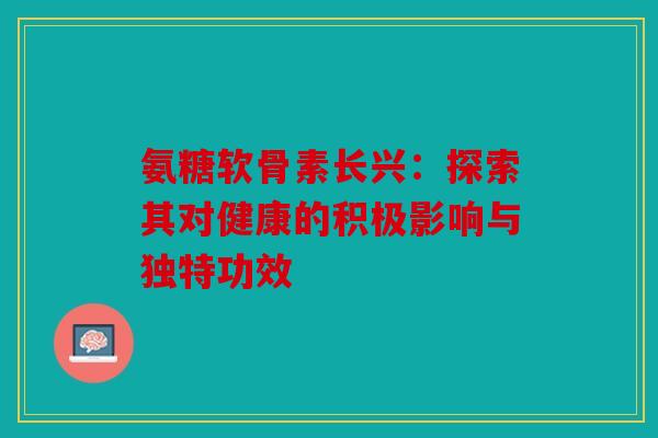 氨糖软骨素长兴:探索其对健康的积极影响与独特功效 氨糖软骨素长兴:探索其对健康的积极影响与独特功效