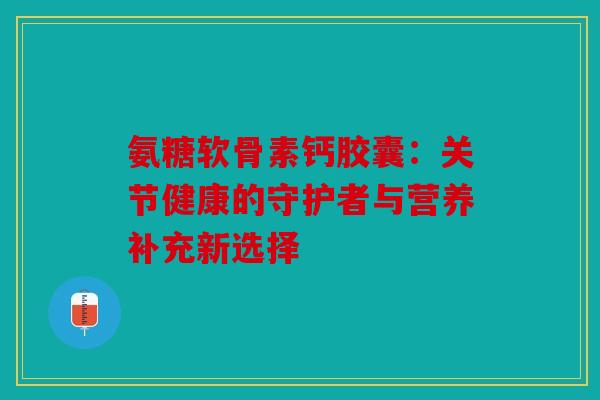 氨糖软骨素钙胶囊：关节健康的守护者与营养补充新选择