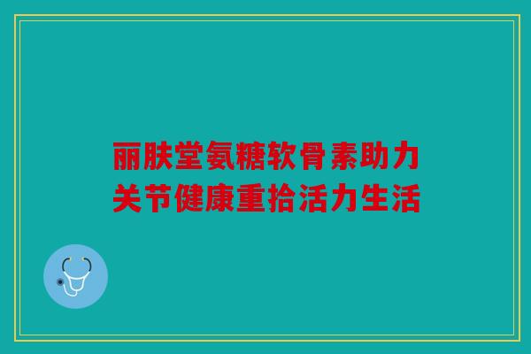 丽肤堂氨糖软骨素助力关节健康重拾活力生活 丽肤堂氨糖软骨素助力关节健康重拾活力生活