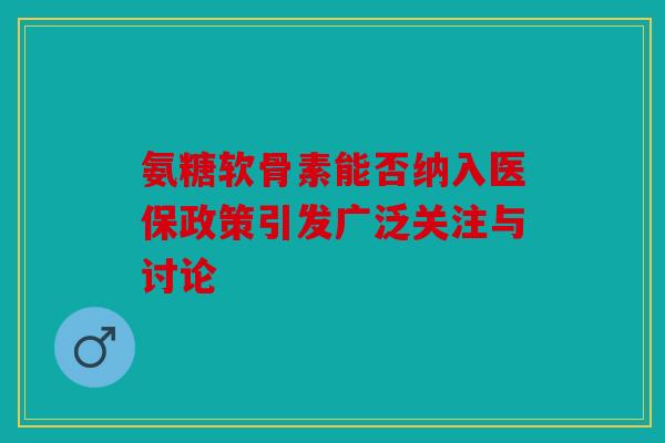 氨糖软骨素能否纳入医保政策引发广泛关注与讨论